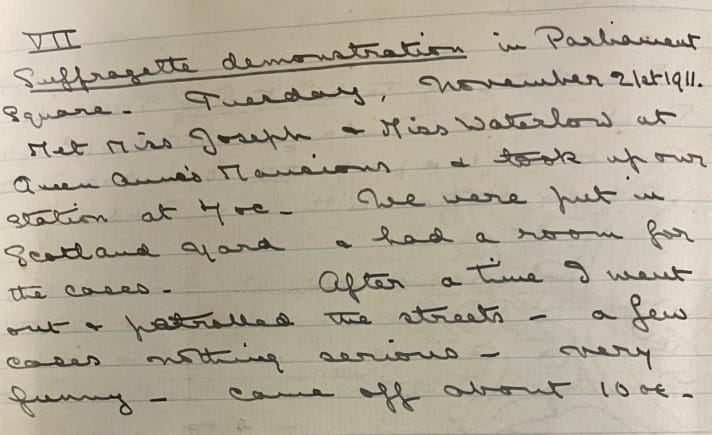 A page from a handwritten diary which reads as follows: VII Suffragette demonstration in Parliament Square. Tuesday, November 21st 1911. Met Miss Joseph & Miss Waterlow at Queen Anne’s Mansions & took up station at [illegible]. We were put in Scotland Yard & had a room for the cases. After a time I went out & patrolled the streets – a few cases nothing serious – very funny – came off about 10 o’clock. 